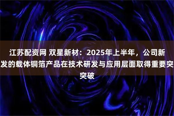 江苏配资网 双星新材：2025年上半年，公司新研发的载体铜箔产品在技术研发与应用层面取得重要突破