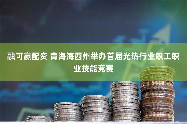 融可赢配资 青海海西州举办首届光热行业职工职业技能竞赛