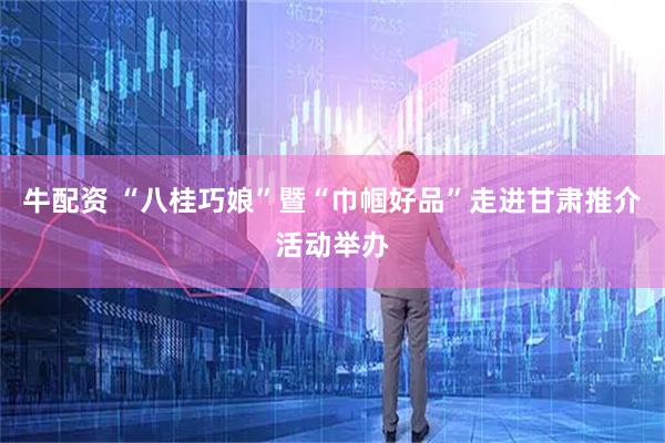 牛配资 “八桂巧娘”暨“巾帼好品”走进甘肃推介活动举办