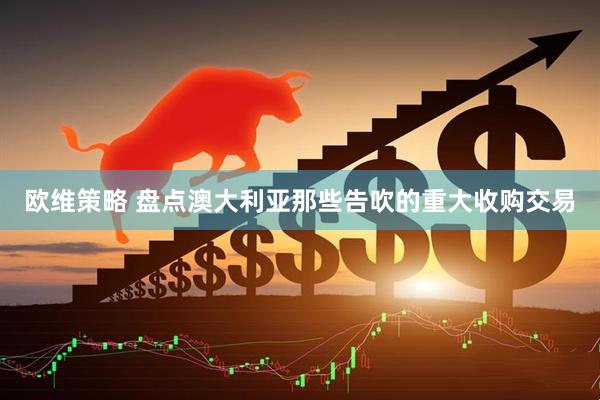 欧维策略 盘点澳大利亚那些告吹的重大收购交易