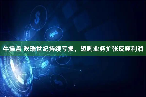 牛操盘 欢瑞世纪持续亏损，短剧业务扩张反噬利润