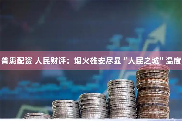 普患配资 人民财评：烟火雄安尽显“人民之城”温度