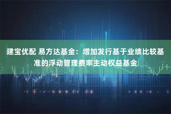 建宝优配 易方达基金：增加发行基于业绩比较基准的浮动管理费率主动权益基金