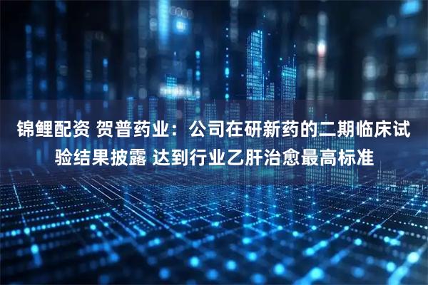 锦鲤配资 贺普药业：公司在研新药的二期临床试验结果披露 达到行业乙肝治愈最高标准