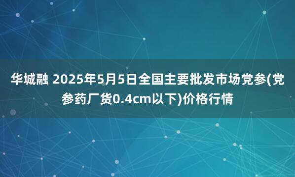 华城融 2025年5月5日全国主要批发市场党参(党参药厂货0.4cm以下)价格行情
