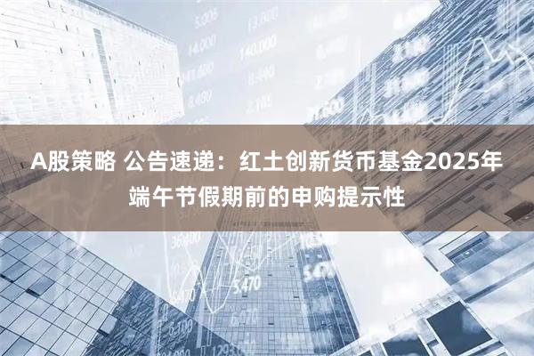 A股策略 公告速递：红土创新货币基金2025年端午节假期前的申购提示性
