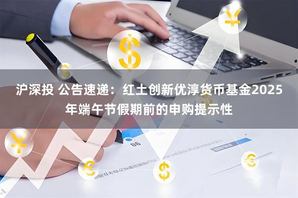 沪深投 公告速递：红土创新优淳货币基金2025年端午节假期前的申购提示性