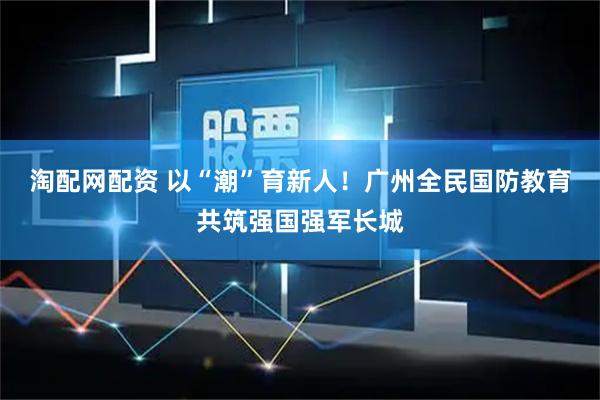 淘配网配资 以“潮”育新人！广州全民国防教育共筑强国强军长城