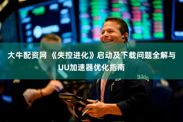 大牛配资网 《失控进化》启动及下载问题全解与UU加速器优化指南