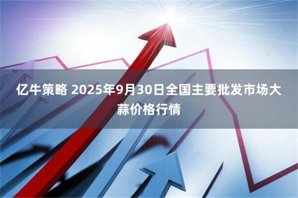 亿牛策略 2025年9月30日全国主要批发市场大蒜价格行情