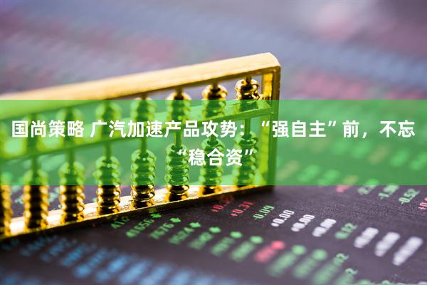 国尚策略 广汽加速产品攻势：“强自主”前，不忘“稳合资”