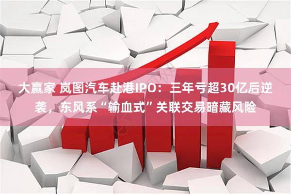 大赢家 岚图汽车赴港IPO：三年亏超30亿后逆袭，东风系“输血式”关联交易暗藏风险
