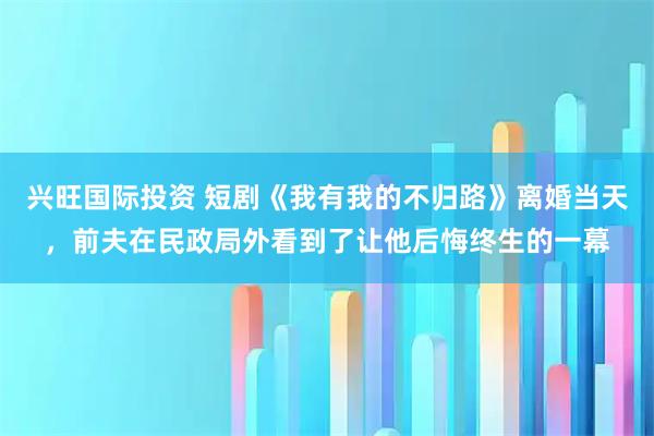 兴旺国际投资 短剧《我有我的不归路》离婚当天,前夫在民政局外看到了让他后悔终生的一幕