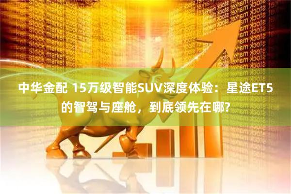 中华金配 15万级智能SUV深度体验：星途ET5的智驾与座舱，到底领先在哪?