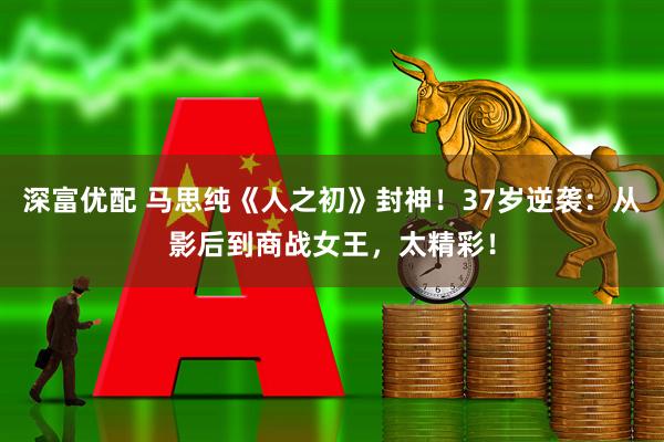 深富优配 马思纯《人之初》封神！37岁逆袭：从影后到商战女王，太精彩！