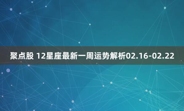 聚点股 12星座最新一周运势解析02.16-02.22