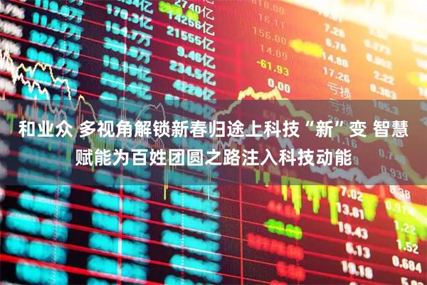 和业众 多视角解锁新春归途上科技“新”变 智慧赋能为百姓团圆之路注入科技动能