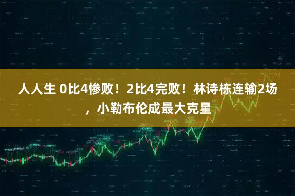 人人生 0比4惨败!2比4完败!林诗栋连输2场,小勒布伦成最大克星
