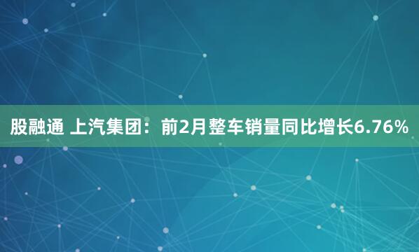 股融通 上汽集团:前2月整车销量同比增长6.76%