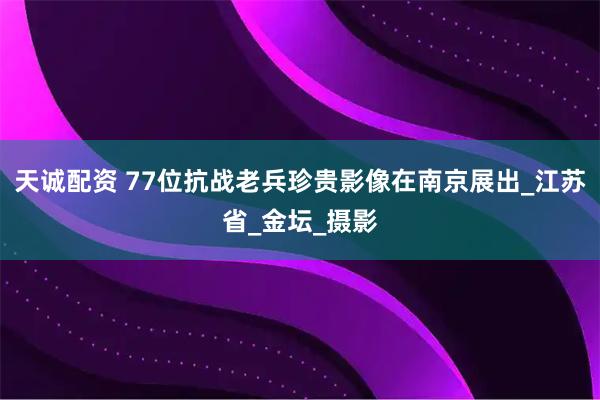 天诚配资 77位抗战老兵珍贵影像在南京展出_江苏省_金坛_摄影